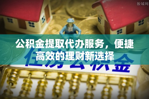 永新公积金提取代办服务，便捷高效的理财新选择
