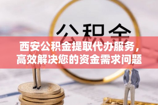 永新西安公积金提取代办服务，高效解决您的资金需求问题