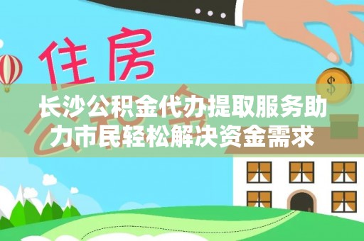 永新长沙公积金代办提取服务助力市民轻松解决资金需求