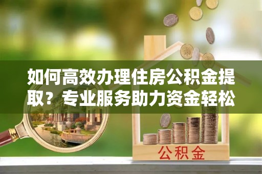 永新如何高效办理住房公积金提取？专业服务助力资金轻松到账