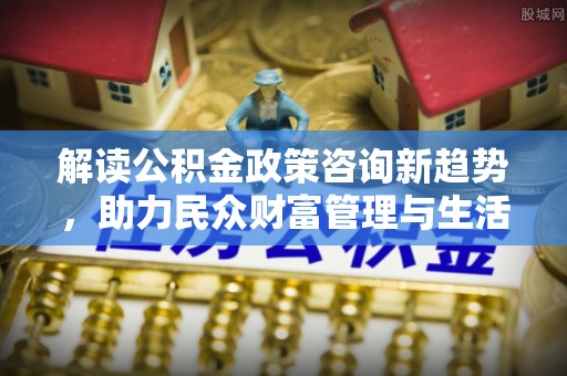 永新解读公积金政策咨询新趋势，助力民众财富管理与生活规划