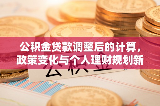 永新公积金贷款调整后的计算，政策变化与个人理财规划新思路