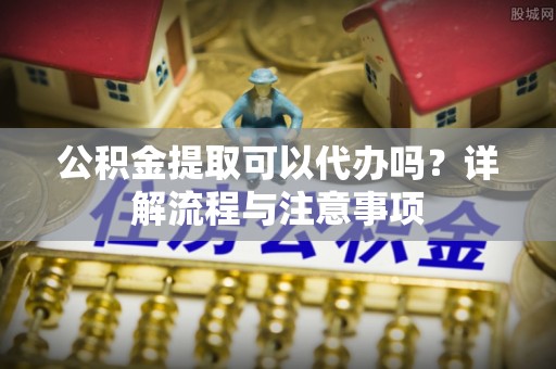 永新公积金提取可以代办吗？详解流程与注意事项