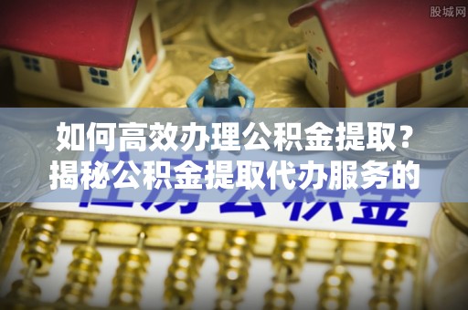 永新如何高效办理公积金提取？揭秘公积金提取代办服务的优势与注意事项