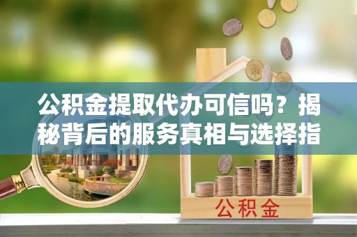 永新公积金提取代办可信吗？揭秘背后的服务真相与选择指南