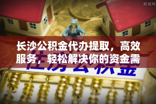 永新长沙公积金代办提取，高效服务，轻松解决你的资金需求
