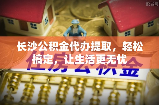 永新长沙公积金代办提取，轻松搞定，让生活更无忧