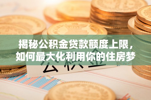 永新揭秘公积金贷款额度上限，如何最大化利用你的住房梦？