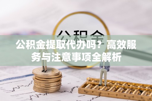 永新公积金提取代办吗？高效服务与注意事项全解析