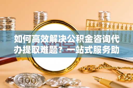 永新如何高效解决公积金咨询代办提取难题？一站式服务助您轻松搞定