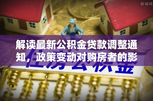 永新解读最新公积金贷款调整通知，政策变动对购房者的影响