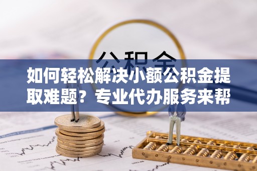 永新如何轻松解决小额公积金提取难题？专业代办服务来帮忙
