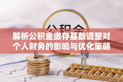 永新解析公积金缴存基数调整对个人财务的影响与优化策略