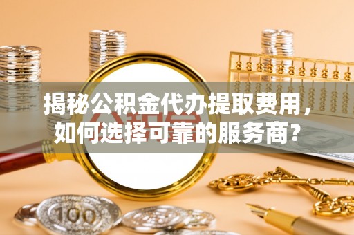 永新揭秘公积金代办提取费用，如何选择可靠的服务商？