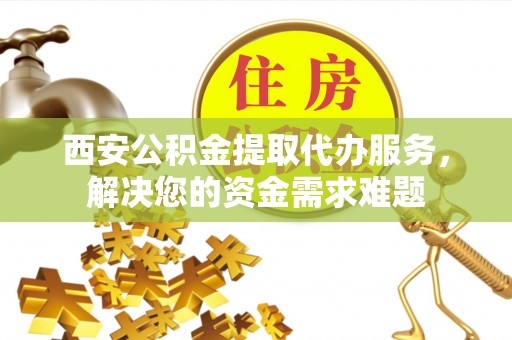 永新西安公积金提取代办服务，解决您的资金需求难题