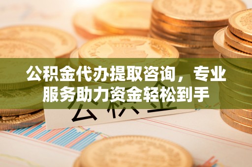 永新公积金代办提取咨询，专业服务助力资金轻松到手