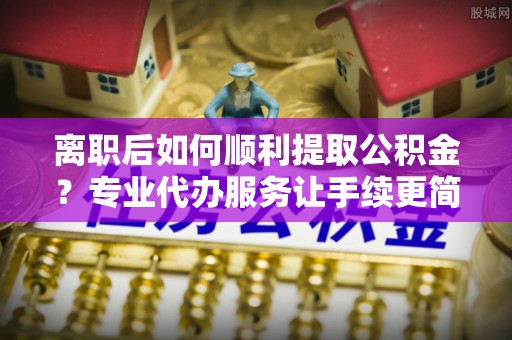 永新离职后如何顺利提取公积金？专业代办服务让手续更简单