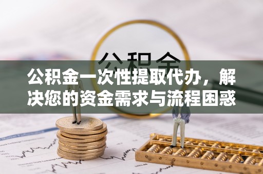 永新公积金一次性提取代办，解决您的资金需求与流程困惑