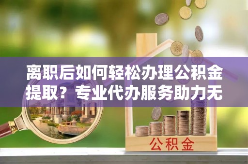 永新离职后如何轻松办理公积金提取？专业代办服务助力无忧