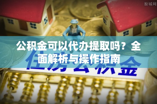 永新公积金可以代办提取吗？全面解析与操作指南
