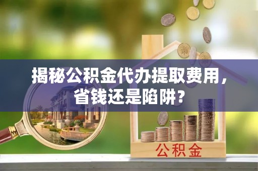 永新揭秘公积金代办提取费用，省钱还是陷阱？