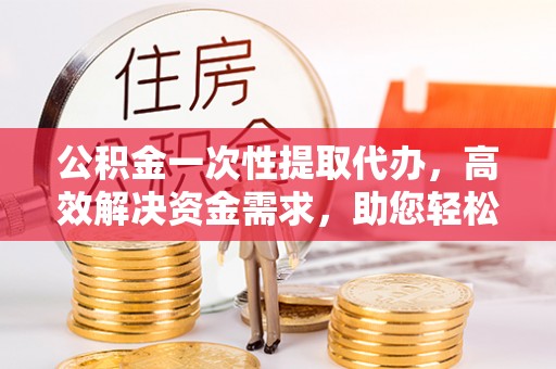 永新公积金一次性提取代办，高效解决资金需求，助您轻松应对生活难题