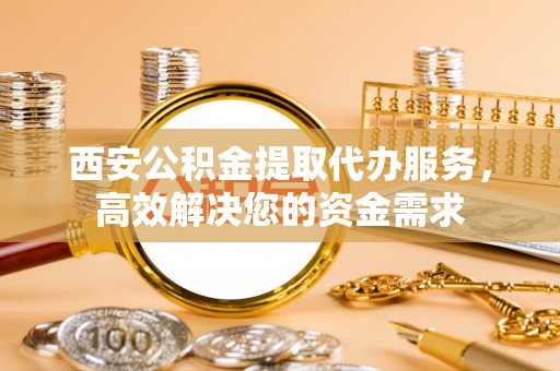 永新西安公积金提取代办服务，高效解决您的资金需求
