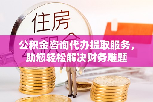 永新公积金咨询代办提取服务，助您轻松解决财务难题