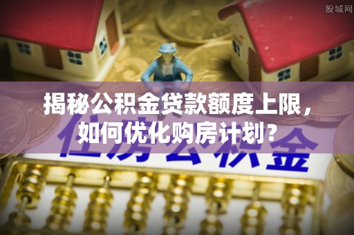 永新揭秘公积金贷款额度上限，如何优化购房计划？