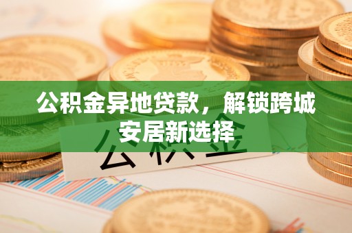 永新公积金异地贷款，解锁跨城安居新选择