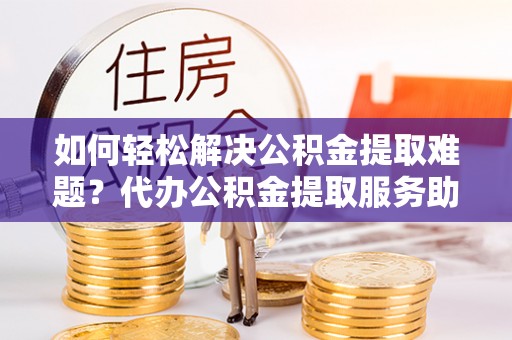永新如何轻松解决公积金提取难题？代办公积金提取服务助您一臂之力