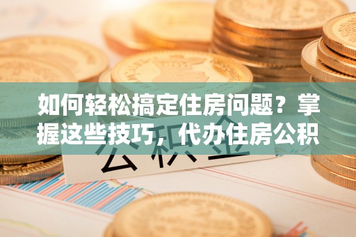 永新如何轻松搞定住房问题？掌握这些技巧，代办住房公积金提取不再难
