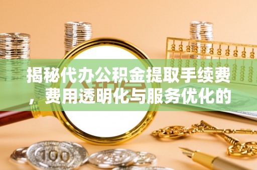永新揭秘代办公积金提取手续费，费用透明化与服务优化的关键