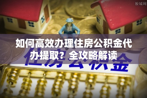 永新如何高效办理住房公积金代办提取？全攻略解读