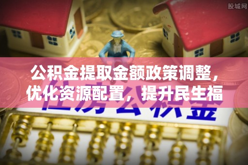 永新公积金提取金额政策调整，优化资源配置，提升民生福祉