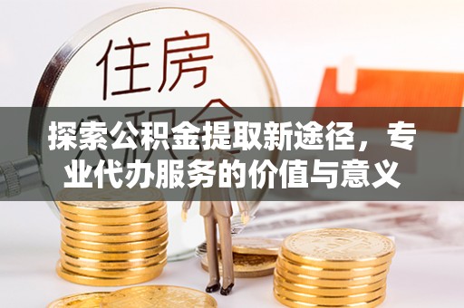 永新探索公积金提取新途径，专业代办服务的价值与意义