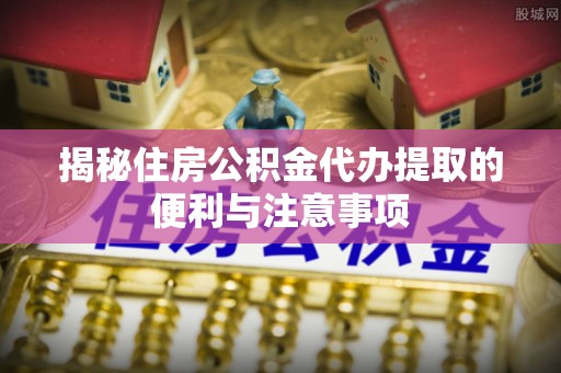 永新揭秘住房公积金代办提取的便利与注意事项