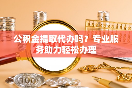 永新公积金提取代办吗？专业服务助力轻松办理