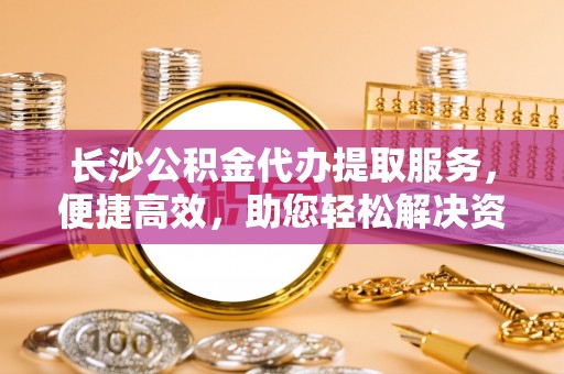 永新长沙公积金代办提取服务，便捷高效，助您轻松解决资金需求