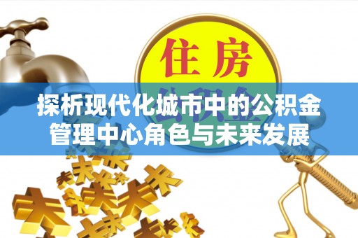 永新探析现代化城市中的公积金管理中心角色与未来发展