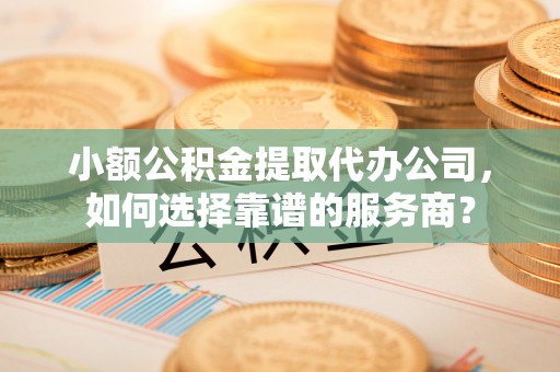 永新小额公积金提取代办公司，如何选择靠谱的服务商？
