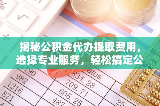 永新揭秘公积金代办提取费用，选择专业服务，轻松搞定公积金提取