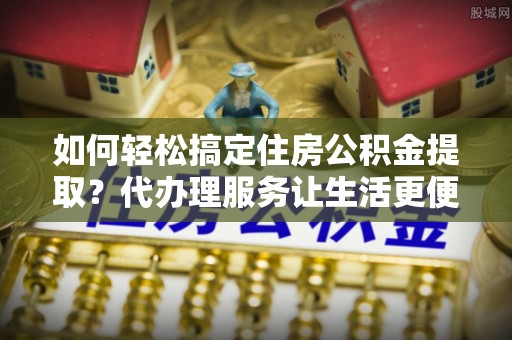 永新如何轻松搞定住房公积金提取？代办理服务让生活更便捷！