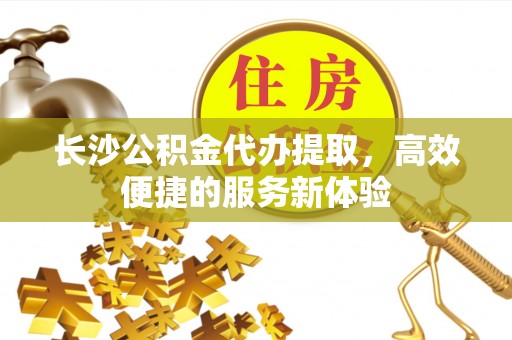 永新长沙公积金代办提取，高效便捷的服务新体验