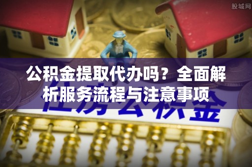 永新公积金提取代办吗？全面解析服务流程与注意事项