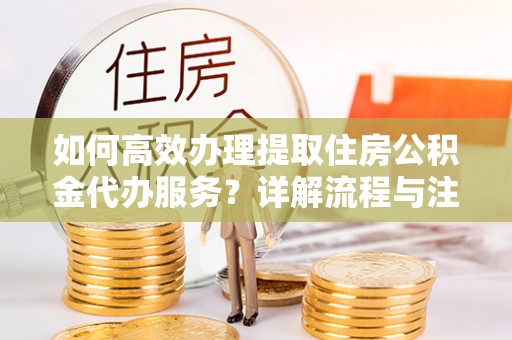 永新如何高效办理提取住房公积金代办服务？详解流程与注意事项