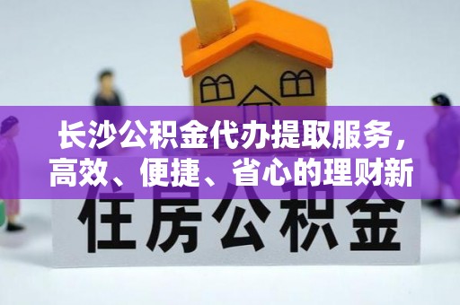 永新长沙公积金代办提取服务，高效、便捷、省心的理财新选择