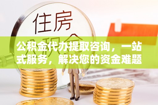 永新公积金代办提取咨询，一站式服务，解决您的资金难题