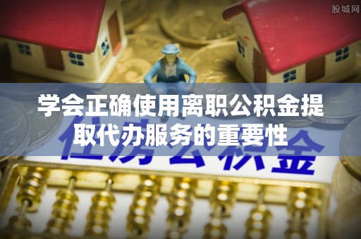 永新学会正确使用离职公积金提取代办服务的重要性