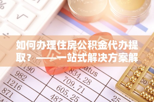 永新如何办理住房公积金代办提取？——一站式解决方案解析